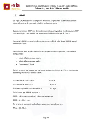 Pág. 20
CURSO PATRONAJE INDUSTRIAL BÄSICO DE SEÑORA ON-LINE. MF-1. UNIDAD DIDÁCTICA 2
Elaboración y usos de las Tablas de Medidas
1.5. DROP
Las siglas DROP nos definen la complexión del cliente, y representan las diferencias entre la
mitad del contorno de cadera y la mitad del contorno de pecho.
Cuanto mayor sea el DROP, más diferencia existe entre pecho y cadera, mientras que un DROP
cero nos reflejará a una persona con la misma dimensión de pecho que de cadera.
La expresión DROP forma parte de la nominación general de la talla. Siendo el DROP normal
femenino el + 3 cm.
La nominación general de la talla femenina corresponde a una composición tridimensional,
compuesta de:
 Mitad del contorno de cadera.
 Mitad del contorno de pecho.
 Estatura total (sigla).
Es decir, que ante una persona con 100 cm. de contorno total de pecho; 106 cm. de contorno
de cadera y una estatura total de 176 cm.:
1/2 contorno de cadera = 106/2 .............................. 53,00 cm.
1/2 contorno de pecho =100/2 .................................. 50,00 cm.
Estatura comprendida entre 168 y 176 cm. ............... (L) Larga.
Deduciremos que el DROP será igual a:
DROP = 1/2 contorno de cadera – 1/2 contorno de pecho.
DROP = 53 – 50 = + 3 cm.
Por lo tanto, la nominación de la talla en su expresión normalizada será:
TALLA = 53 – 50 / L.
 