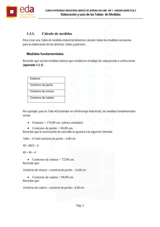 Pág. 3
CURSO PATRONAJE INDUSTRIAL BÄSICO DE SEÑORA ON-LINE. MF-1. UNIDAD DIDÁCTICA 2
Elaboración y usos de las Tablas de Medidas
1.3.1. Cálculo de medidas
Para crear una Tabla de medidas industrial debemos calcular todas las medidas necesarias
para la elaboración de las distintas Tallas y patrones.
Medidas fundamentales:
Recordar que son las medidas básicas que establecen el tallaje de cada prenda a confeccionar
(apartado 1.2.1).
Estatura
Contorno de pecho
Contorno de cintura
Contorno de cadera
Por ejemplo, para la Talla 40 (estándar en el Patronaje Industrial), las medidas fundamentales
serían:
 Estatura = 176,00 cm. (altura estándar).
 Contorno de pecho = 88,00 cm.
Recordar que la numeración de una talla se ajustará a la siguiente fórmula:
Talla = 1/2 del contorno de pecho – 4,00 cm.
40 = 88/2 – 4
40 = 44 – 4
 Contorno de cintura = 72,00 cm.
Recordar que:
Contorno de cintura = contorno de pecho – 16,00 cm.
 Contorno de cadera = 94,00 cm.
Recordar que:
Contorno de cadera = contorno de pecho + 6,00 cm.
 