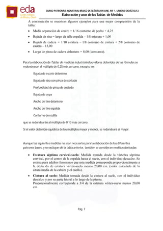 Pág. 7
CURSO PATRONAJE INDUSTRIAL BÄSICO DE SEÑORA ON-LINE. MF-1. UNIDAD DIDÁCTICA 2
Elaboración y usos de las Tablas de Medidas
A continuación se muestran algunos ejemplos para una mejor comprensión de la
tabla:
 Media separación de centro = 1/16 contorno de pecho + 4,25
 Bajada de sisa = largo de talle espalda – 1/8 estatura + 1,00
 Bajada de cadera = 1/10 estatura – 1/8 contorno de cintura + 2/8 contorno de
cadera – 13,00
 Largo de pinza de cadera delantero = 8,00 (constante).
Para la elaboración de Tablas de medidas industriales los valores obtenidos de las fórmulas se
redondearán al múltiplo de 0,25 más cercano, excepto en:
Bajada de escote delantero
Bajada de sisa con pinza de costado
Profundidad de pinza de costado
Bajada de copa
Ancho de tiro delantero
Ancho de tiro espalda
Contorno de rodilla
que se redondearán al múltiplo de 0,10 más cercano.
Si el valor obtenido equidista de los múltiplos mayor y menor, se redondeará al mayor.
Aunque las siguientes medidas no sean necesarias para la elaboración de los diferentes
patrones bases, y se excluyan de la tabla anterior, también se consideran medidas derivadas:
 Estatura séptima cervical-suelo: Medida tomada desde la vértebra séptima
cervical, por el centro de la espalda hasta el suelo, con el individuo descalzo. Se
estima para adultos femeninos que esta medida corresponde proporcionalmente a
la deducida de estatura vértex-suelo menos 20,00 cm. (valor calculado de la
altura media de la cabeza y el cuello).
 Cintura al suelo: Medida tomada desde la cintura al suelo, con el individuo
descalzo y por su parte lateral a lo largo de la pierna.
Proporcionalmente corresponde a 3/4 de la estatura vértex-suelo menos 20,00
cm.
 
