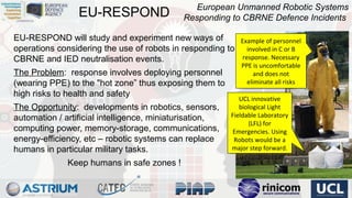 EU-RESPOND

European Unmanned Robotic Systems
Responding to CBRNE Defence Incidents

EU-RESPOND will study and experiment new ways of
operations considering the use of robots in responding to
CBRNE and IED neutralisation events.
The Problem: response involves deploying personnel
(wearing PPE) to the "hot zone” thus exposing them to
high risks to health and safety
The Opportunity: developments in robotics, sensors,
automation / artificial intelligence, miniaturisation,
computing power, memory-storage, communications,
energy-efficiency, etc – robotic systems can replace
humans in particular military tasks.
Keep humans in safe zones !

Example of personnel
Example of personnel
involved in CCor BB
involved in or
response. Necessary
response. Necessary
PPE is uncomfortable
PPE is uncomfortable
and does not
and does not
eliminate all risks
eliminate all risks

UCL innovative
UCL innovative
biological Light
biological Light
Fieldable Laboratory
Fieldable Laboratory
(LFL) for
(LFL) for
Emergencies. Using
Emergencies. Using
Robots would be aa
Robots would be
major step forward.
major step forward.

 