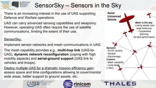 SensorSky – Sensors in the Sky
There is an increasing interest in the use of UAS supporting
Defence and Warfare operations
UAS can carry advanced sensing capabilities and weaponry.
However, operating UAS often require the use of satellite
communications, limiting the extent of their use.
SensorSky:
Implement sensor networks and mesh communications in UAS.
The mesh capability provides e.g., multi-hop link (UAS-toUAS), dynamic network reconfiguration (coping with high
mobility aspects) and aerial-ground support (UAS link to
vehicles and troops).
Deploy multiple UAS for a dramatic mission efficiency gain:
assess space and time configurations allowing to cover/monitor
wide areas, better support to ground assets, etc.

 