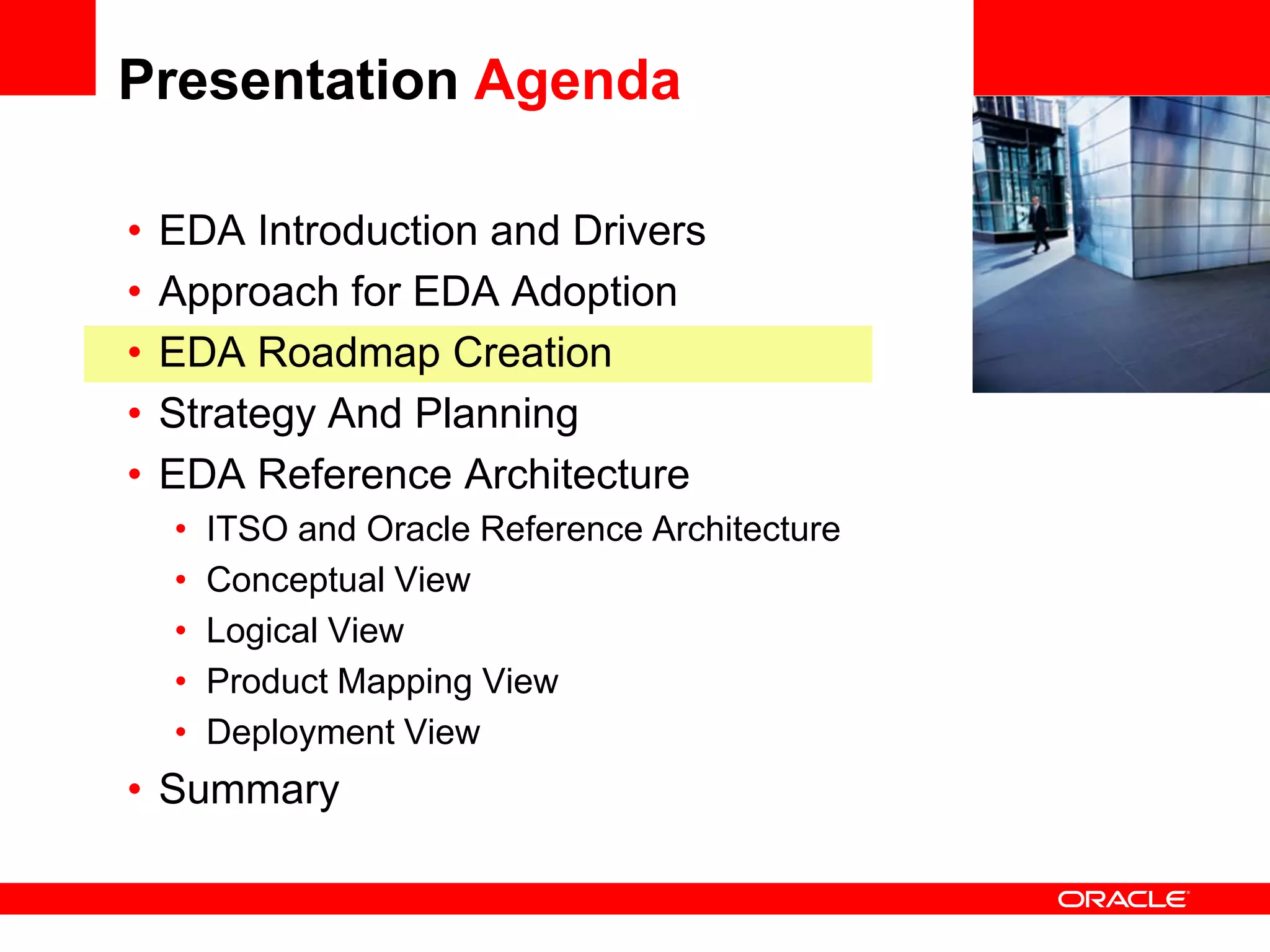 Presentation Agenda

•   EDA Introduction and Drivers                 <Insert Picture Here>

•   Approach for EDA Adoption
•   EDA Roadmap Creation
•   Strategy And Planning
•   EDA Reference Architecture
    •   ITSO and Oracle Reference Architecture
    •   Conceptual View
    •   Logical View
    •   Product Mapping View
    •   Deployment View
• Summary
 