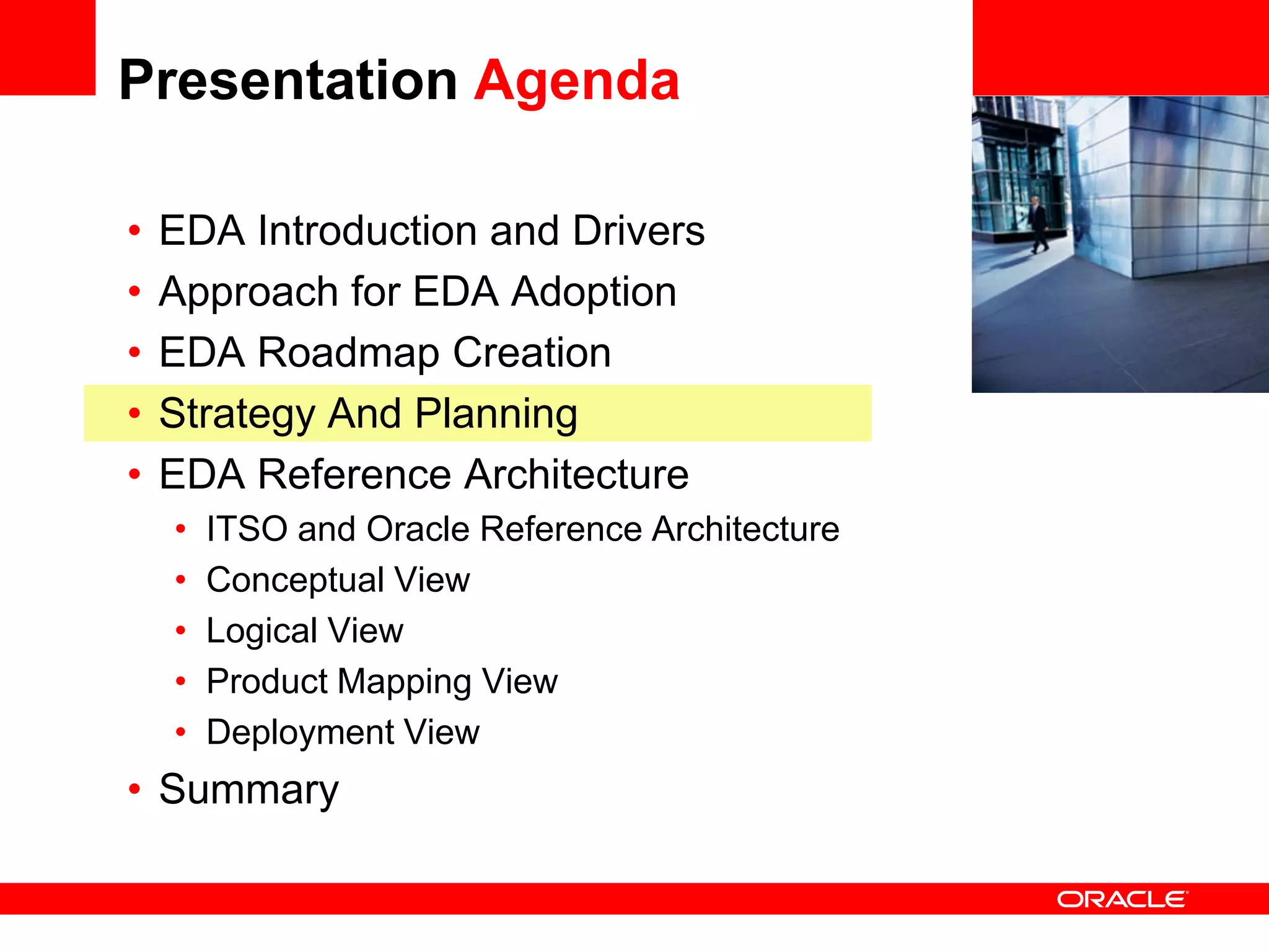Presentation Agenda

•   EDA Introduction and Drivers                 <Insert Picture Here>

•   Approach for EDA Adoption
•   EDA Roadmap Creation
•   Strategy And Planning
•   EDA Reference Architecture
    •   ITSO and Oracle Reference Architecture
    •   Conceptual View
    •   Logical View
    •   Product Mapping View
    •   Deployment View
• Summary
 