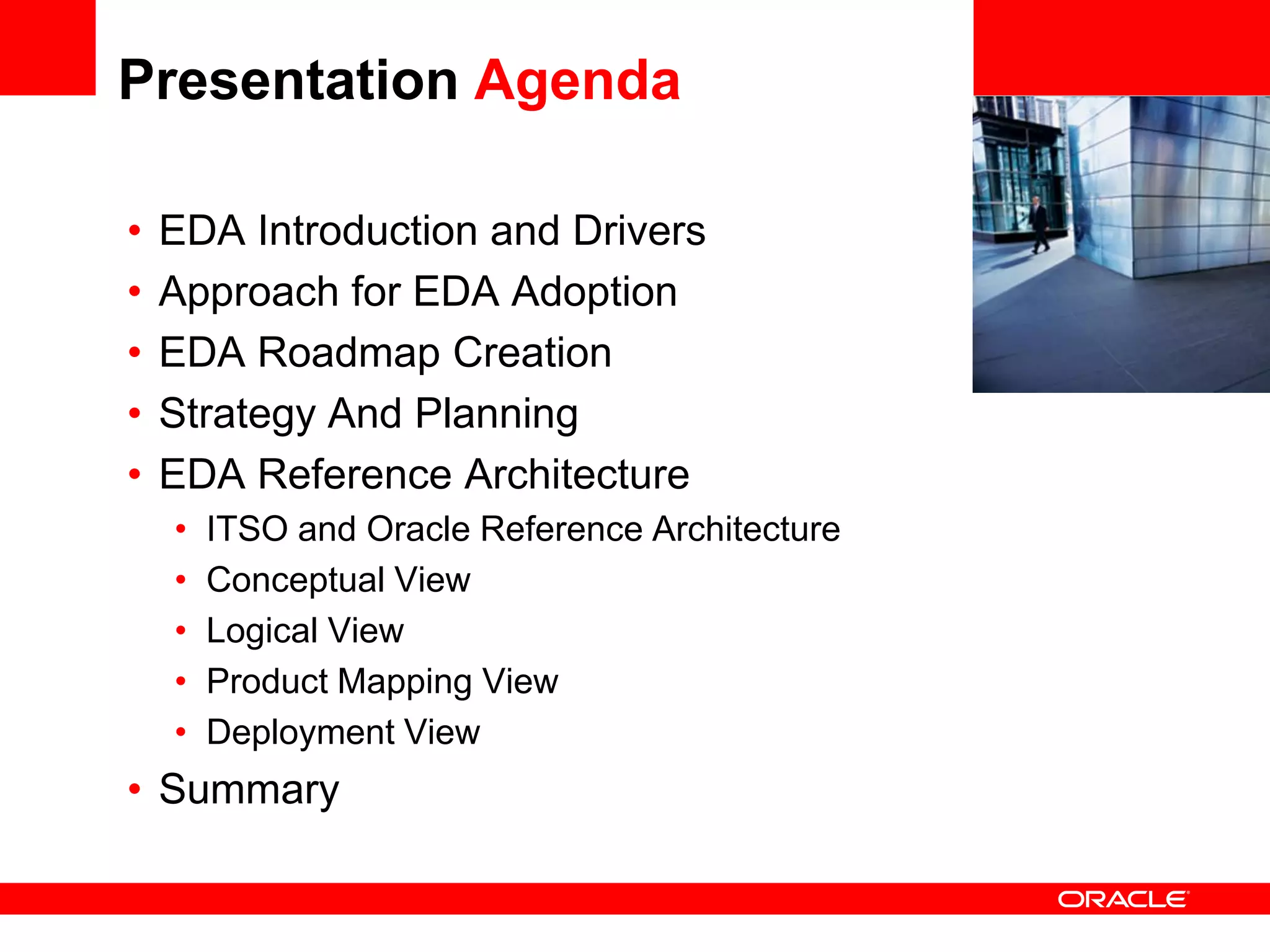 Presentation Agenda

•   EDA Introduction and Drivers                 <Insert Picture Here>

•   Approach for EDA Adoption
•   EDA Roadmap Creation
•   Strategy And Planning
•   EDA Reference Architecture
    •   ITSO and Oracle Reference Architecture
    •   Conceptual View
    •   Logical View
    •   Product Mapping View
    •   Deployment View
• Summary
 