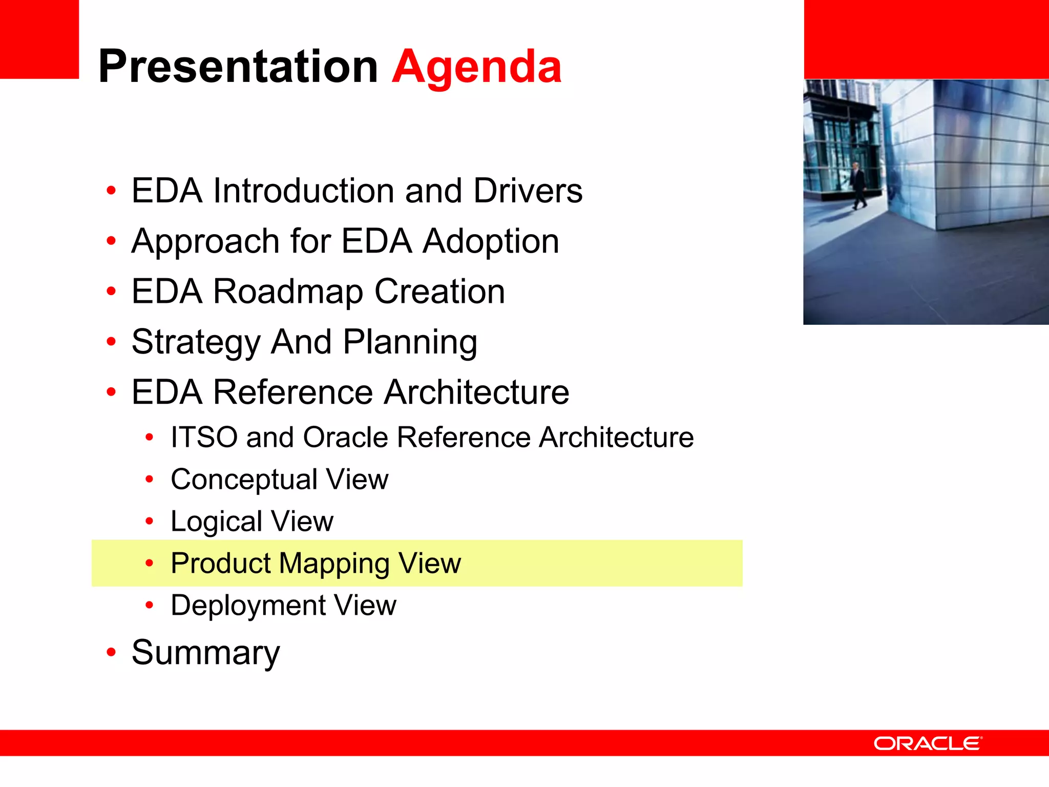Presentation Agenda

•   EDA Introduction and Drivers                 <Insert Picture Here>

•   Approach for EDA Adoption
•   EDA Roadmap Creation
•   Strategy And Planning
•   EDA Reference Architecture
    •   ITSO and Oracle Reference Architecture
    •   Conceptual View
    •   Logical View
    •   Product Mapping View
    •   Deployment View
• Summary
 