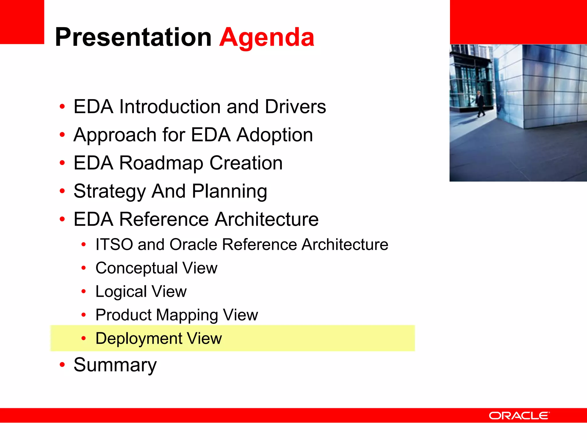 Presentation Agenda

•   EDA Introduction and Drivers                 <Insert Picture Here>

•   Approach for EDA Adoption
•   EDA Roadmap Creation
•   Strategy And Planning
•   EDA Reference Architecture
    •   ITSO and Oracle Reference Architecture
    •   Conceptual View
    •   Logical View
    •   Product Mapping View
    •   Deployment View
• Summary
 