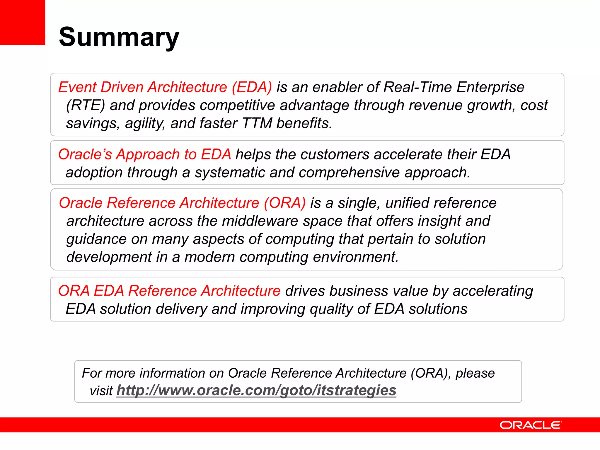 Summary
Event Driven Architecture (EDA) is an enabler of Real-Time Enterprise
 (RTE) and provides competitive advantage through revenue growth, cost
 savings, agility, and faster TTM benefits.

Oracle’s Approach to EDA helps the customers accelerate their EDA
 adoption through a systematic and comprehensive approach.

Oracle Reference Architecture (ORA) is a single, unified reference
 architecture across the middleware space that offers insight and
 guidance on many aspects of computing that pertain to solution
 development in a modern computing environment.

ORA EDA Reference Architecture drives business value by accelerating
 EDA solution delivery and improving quality of EDA solutions



   For more information on Oracle Reference Architecture (ORA), please
    visit http://www.oracle.com/goto/itstrategies
 