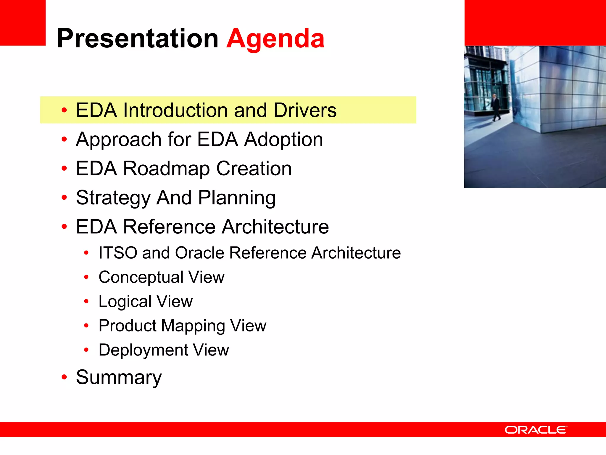 Presentation Agenda

•   EDA Introduction and Drivers                 <Insert Picture Here>

•   Approach for EDA Adoption
•   EDA Roadmap Creation
•   Strategy And Planning
•   EDA Reference Architecture
    •   ITSO and Oracle Reference Architecture
    •   Conceptual View
    •   Logical View
    •   Product Mapping View
    •   Deployment View
• Summary
 
