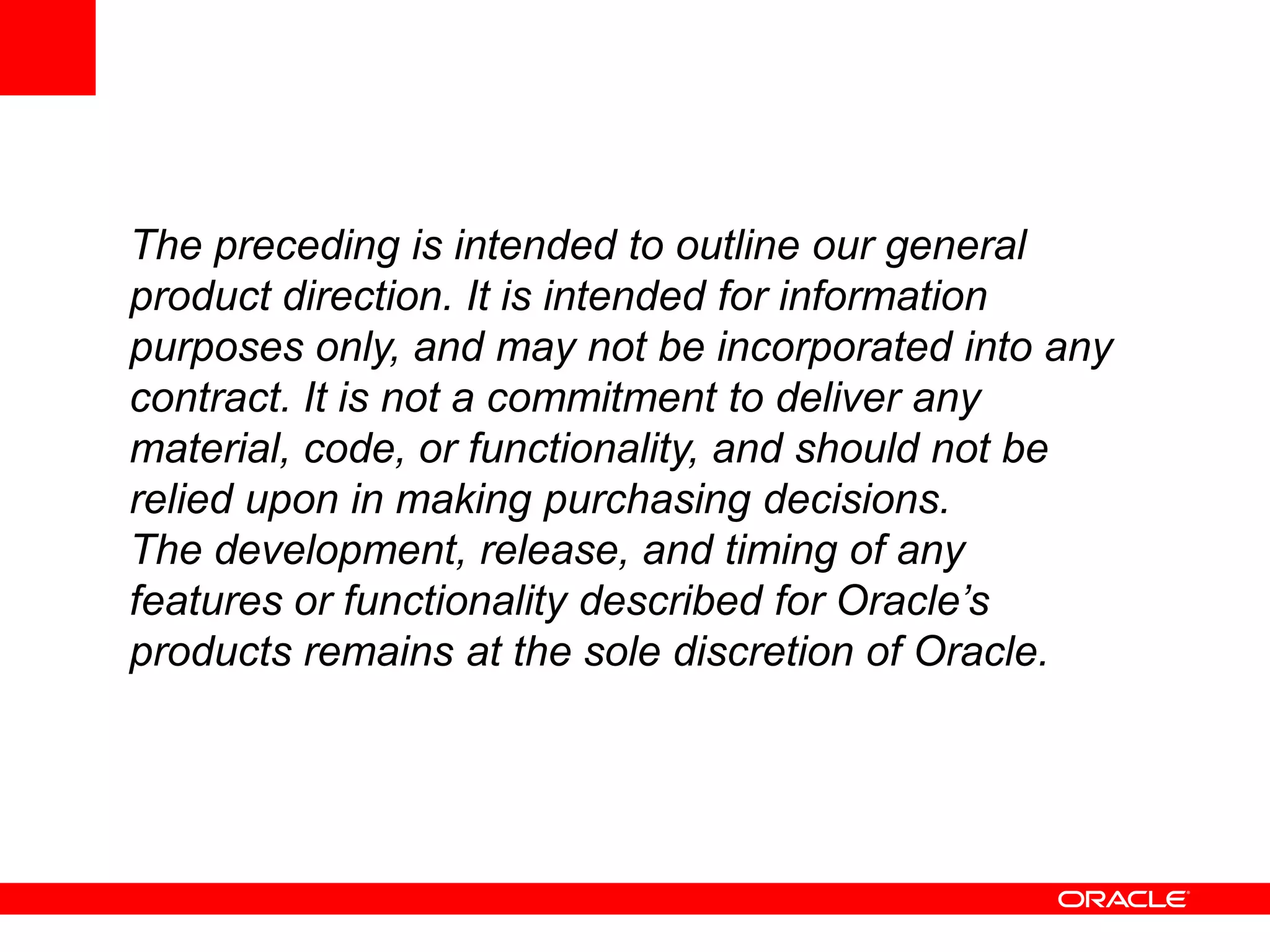 The preceding is intended to outline our general
product direction. It is intended for information
purposes only, and may not be incorporated into any
contract. It is not a commitment to deliver any
material, code, or functionality, and should not be
relied upon in making purchasing decisions.
The development, release, and timing of any
features or functionality described for Oracle’s
products remains at the sole discretion of Oracle.
 