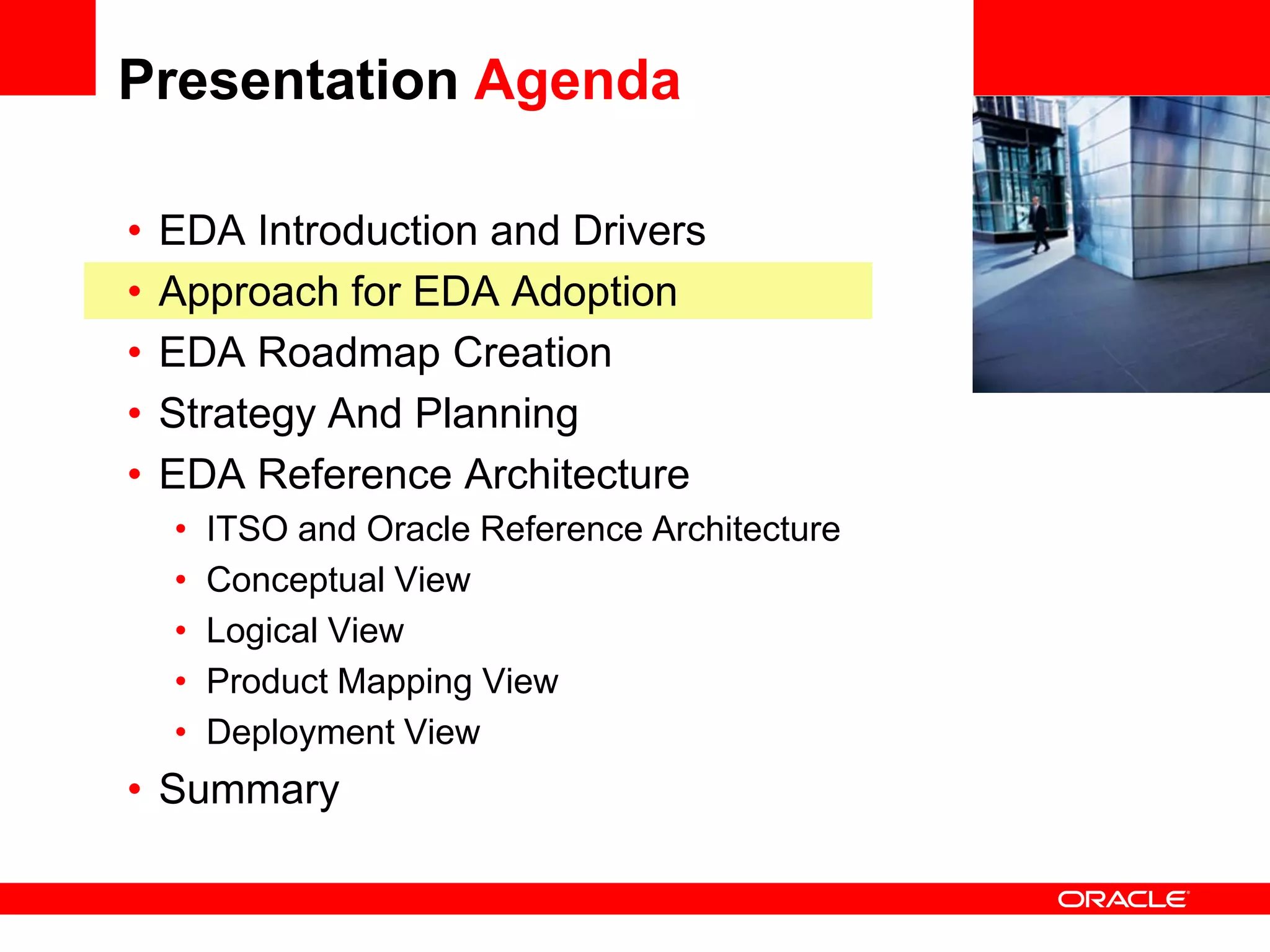Presentation Agenda

•   EDA Introduction and Drivers                 <Insert Picture Here>

•   Approach for EDA Adoption
•   EDA Roadmap Creation
•   Strategy And Planning
•   EDA Reference Architecture
    •   ITSO and Oracle Reference Architecture
    •   Conceptual View
    •   Logical View
    •   Product Mapping View
    •   Deployment View
• Summary
 