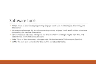 Software tools
• Python: This is an open source programming language widely used in data analysis, data mining, and
data science
• R programming language: R is an open source programming language that is widely utilized in statistical
computation and graphical data analysis
• Tableau: Tableau is a business intelligence and data visualization tool to get insights from data, find
hidden trends, and make business decisions.
• Weka: This is an open source data mining package that involves several EDA tools and algorithms
• KNIME: This is an open source tool for data analysis and is based on Eclipse
 