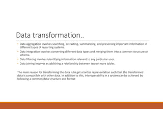 Data transformation..
• Data aggregation involves searching, extracting, summarizing, and preserving important information in
different types of reporting systems.
• Data integration involves converting different data types and merging them into a common structure or
schema.
• Data filtering involves identifying information relevant to any particular user.
• Data joining involves establishing a relationship between two or more tables.
The main reason for transforming the data is to get a better representation such that the transformed
data is compatible with other data. In addition to this, interoperability in a system can be achieved by
following a common data structure and format
 