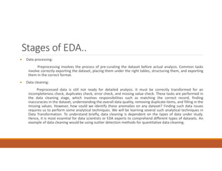 Stages of EDA..
 Data processing:
Preprocessing involves the process of pre-curating the dataset before actual analysis. Common tasks
involve correctly exporting the dataset, placing them under the right tables, structuring them, and exporting
them in the correct format.
 Data cleaning:
Preprocessed data is still not ready for detailed analysis. It must be correctly transformed for an
incompleteness check, duplicates check, error check, and missing value check. These tasks are performed in
the data cleaning stage, which involves responsibilities such as matching the correct record, finding
inaccuracies in the dataset, understanding the overall data quality, removing duplicate items, and filling in the
missing values. However, how could we identify these anomalies on any dataset? Finding such data issues
requires us to perform some analytical techniques. We will be learning several such analytical techniques in
Data Transformation. To understand briefly, data cleaning is dependent on the types of data under study.
Hence, it is most essential for data scientists or EDA experts to comprehend different types of datasets. An
example of data cleaning would be using outlier detection methods for quantitative data cleaning.
 