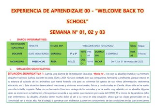 EXPERIENCIA DE APRENDIZAJE 00 - “WELCOME BACK TO
SCHOOL”
SEMANA N° 01, 02 y 03
I. DATOS INFORMATIVOS:
INSTITUCIÓN
EDUCATIVA
16405 FB TITULO EXP. “WELCOME BACK TO SCHOOL” UGEL Bagua
DOCENTE ELVIS MEJIA BURGA GRADO(s) 1º y 5º
NIVE
L
PRE-
A1
DURACI
ÓN
3 SEMANAS
HOR
AS
9 horas
MODALIDAD PRESENCIAL ÁREA INGLÉS
CICL
O
VI-VII FECHA Del 13 al 31 de marzo del 2022
II. SITUACIÓN SIGNIFICATIVA:
SITUACIÓN SIGNIFICATIVA 1: Camila, una alumna de la Institución Educativa “María Fe”, vive con su abuelita Anatolia y su hermano
pequeño Francisco. Camila, durante los años 2020 y 2021 no tuvo contacto con sus compañeros, familiares y profesores, porque estuvo en
su estancia al cuidado de los animalitos que mamá Anatolia cría para así solventar los gastos de sus nietos (alimentación, vestimenta,
educación, etc.). Esta situación desencadenó reacciones y síntomas emocionales, físicos y conductuales en Camila. Ahora ella se ha vuelto
una niña irritable, inquieta. Pelea con su hermanito Francisco, reniega de los animales y se ha vuelto muy rebelde con su abuelita. Algunas
veces se encierra en su habitación y llora porque recuerda a sus padres que murieron por causa del COVID 19 a inicios de la pandemia (ellos
eran enfermeros). Su abuelita Anatolia siente mucho dolor al ver a su nieta en esta situación; ahora que las clases presenciales en su
comunidad van a iniciar, ella, fue al colegio a conversar con el director y poner en conocimiento de las condiciones en las que se encuentra
 