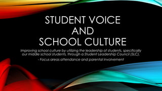 STUDENT VOICE
AND
SCHOOL CULTURE
Improving school culture by utilizing the leadership of students, specifically
our middle school students, through a Student Leadership Council (SLC).
- Focus areas attendance and parental involvement
 