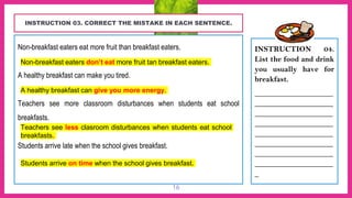 “
16
INSTRUCTION 03. CORRECT THE MISTAKE IN EACH SENTENCE.
Non-breakfast eaters eat more fruit than breakfast eaters.
________________________________________________________
A healthy breakfast can make you tired.
________________________________________________________
Teachers see more classroom disturbances when students eat school
breakfasts.
________________________________________________________
Students arrive late when the school gives breakfast.
________________________________________________________
INSTRUCTION 04.
List the food and drink
you usually have for
breakfast.
____________________
____________________
____________________
____________________
____________________
____________________
____________________
____________________
_
Non-breakfast eaters don’t eat more fruit tan breakfast eaters.
A healthy breakfast can give you more energy.
Teachers see less clasroom disturbances when students eat school
breakfasts.
Students arrive on time when the school gives breakfast.
 