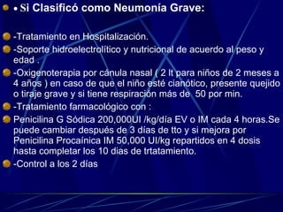    S i Clasificó como Neumonía Grave: -Tratamiento en Hospitalización. -Soporte hidroelectrolítico y nutricional de acuerdo al peso y edad . -Oxigenoterapia por cánula nasal ( 2 lt para niños de 2 meses a 4 años ) en caso de que el niño esté cianótico, presente quejido o tiraje grave y si tiene respiración más de  50 por min. -Tratamiento farmacológico con :  Penicilina G Sódica 200,000UI /kg/día EV o IM cada 4 horas.Se puede cambiar después de 3 días de tto y si mejora por Penicilina Procaínica IM 50,000 UI/kg repartidos en 4 dosis hasta completar los 10 dias de trtatamiento. -Control a los 2 días   