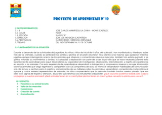 PROYECTO DE APRENDIZAJE N° 10
I. DATOS INFORMATIVOS:
1.1. IE JOSÉ CARLOS MARIÁTEGUI LA CHIRA – MONTE CASTILLO
1.2. LUGAR PIURA
1.3. SECCIÓN 5 AÑOS “B”
1.5 DIRECTOR JOSÉ LUIS MENDOZA CASTAÑEDA
1.6.-PROFESORAS: CARMENROSA ORDINOLA SERNAQUÉ
1.7 TIEMPO DEL 23 DE SETIEMBRE AL 11 DE OCTUBRE
II.-PLANTEAMIENTO DE LA SITUACIÓN
Durante el desarrollo de las actividades de juego libre, los niños y niñas de inicial de 4 años, del aula azul, han manifestado su interés por saber
más de los animales, cuando se sembraron las semillas y plantas en el jardín estuvieron muy atentos a los insectos que aparecían mientras
jugaban siempre interrogando acerca de los animales que observan o comentando sobre sus mascotas, también han estado jugando a los
gatitos imitando sus movimientos y sonidos, la curiosidad y exploración son parte de su ser es por ello que se hace necesario plantear esta
experiencia de aprendizaje para seguir desarrollando su capacidad de investigación, observación, sistematización, y registro de experiencias
en relación a los animales. Con esta experiencia de aprendizaje se desarrollará la indagación al proponernos observar y recoger información
sobre los animales que luego registraran y compartirán con sus compañeros de aula, así mismo se desarrollaran habilidades de comunicación
oral, de lectura y escritura para el registro y comunicación de sus hallazgos sobre los animales y desarrollaran competencias matemáticas al
agrupar y contar material representativo de animales, los niños comprenderán que los animales también habitan nuestro planeta, que son
seres vivos dignos de respeto y atención.. es por ello que retamos a los estudiantes a responder. ¿Qué acciones podemos realizar para cuidar y
protegerlos a nuestros animales? ¿Qué animales tienen en la casa? ¿Qué plantas tienen en casa? ¿¿Que necesita la planta para crecer?
III PRODUCTO:
 Presentan a su animal favorito
 Visita de las mascotas
 Exposiciones
 Creación de cuento
 Dramatización
 