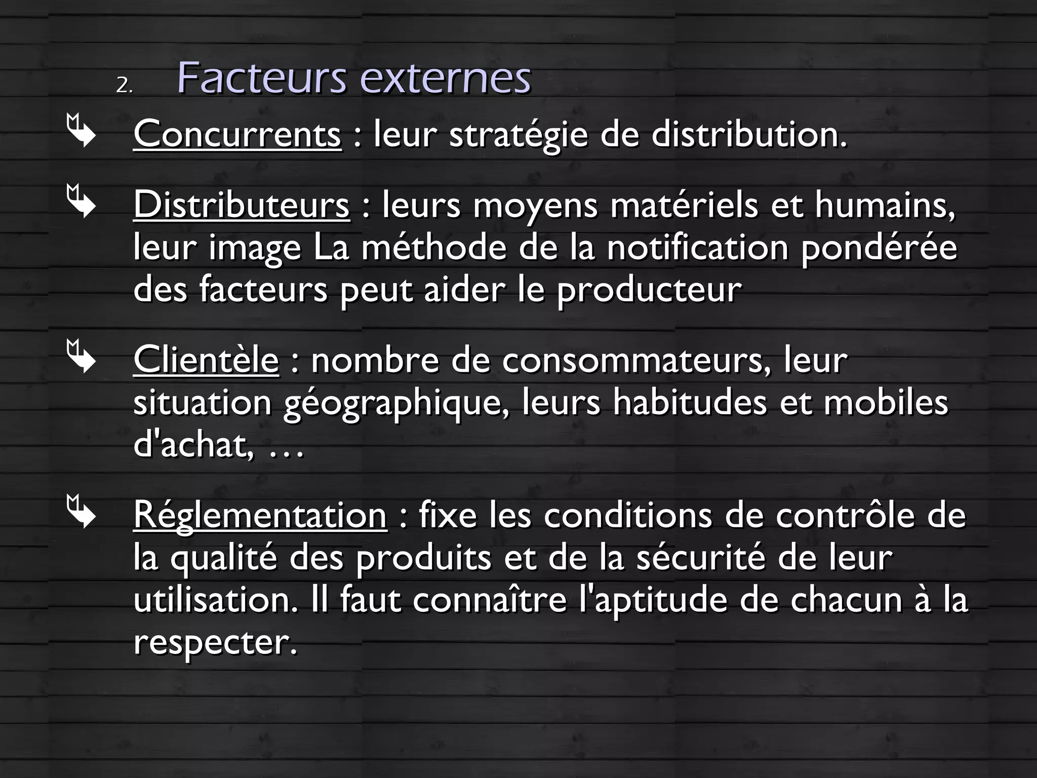 2.2. Facteurs externesFacteurs externes
 ConcurrentsConcurrents : leur stratégie de distribution.: leur stratégie de distribution.
 DistributeursDistributeurs : leurs moyens matériels et humains,: leurs moyens matériels et humains,
leur image La méthode de la notification pondéréeleur image La méthode de la notification pondérée
des facteurs peut aider le producteurdes facteurs peut aider le producteur
 ClientèleClientèle : nombre de consommateurs, leur: nombre de consommateurs, leur
situation géographique, leurs habitudes et mobilessituation géographique, leurs habitudes et mobiles
d'achat, …d'achat, …
 RéglementationRéglementation : fixe les conditions de contrôle de: fixe les conditions de contrôle de
la qualité des produits et de la sécurité de leurla qualité des produits et de la sécurité de leur
utilisation. Il faut connaître l'aptitude de chacun à lautilisation. Il faut connaître l'aptitude de chacun à la
respecter.respecter.
 