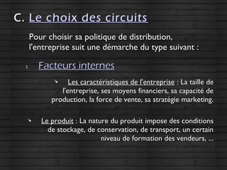 C.C. Le choix des circuitsLe choix des circuits
Pour choisir sa politique de distribution,Pour choisir sa politique de distribution,
l'entreprise suit une démarche du type suivant :l'entreprise suit une démarche du type suivant :
1.1. Facteurs internesFacteurs internes

Les caractéristiques de l'entrepriseLes caractéristiques de l'entreprise : La taille de: La taille de
l'entreprise, ses moyens financiers, sa capacité del'entreprise, ses moyens financiers, sa capacité de
production, la force de vente, sa stratégie marketing.production, la force de vente, sa stratégie marketing.

Le produitLe produit : La nature du produit impose des conditions: La nature du produit impose des conditions
de stockage, de conservation, de transport, un certainde stockage, de conservation, de transport, un certain
niveau de formation des vendeurs, ...niveau de formation des vendeurs, ...
 
