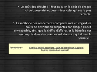  Le coût des circuitsLe coût des circuits : Il faut calculer le coût de chaque: Il faut calculer le coût de chaque
circuit potentiel et déterminer celui qui est le pluscircuit potentiel et déterminer celui qui est le plus
rentable.rentable.
 La méthode des rendements comparés met en regard lesLa méthode des rendements comparés met en regard les
coûts de distribution supportés par chaque circuitcoûts de distribution supportés par chaque circuit
envisageable, ainsi que le chiffre d'affaires et le bénéfice netenvisageable, ainsi que le chiffre d'affaires et le bénéfice net
escomptés dans chacune des solutions, ce qui donne laescomptés dans chacune des solutions, ce qui donne la
formule :formule :
Rendement =Rendement = Chiffre d'affaires escompté - coût de distribution supportéChiffre d'affaires escompté - coût de distribution supporté
Coût de distribution supportéCoût de distribution supporté
 