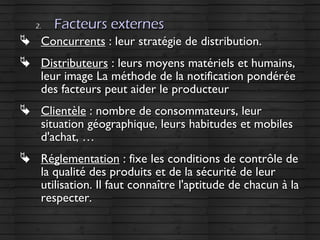 2.2. Facteurs externesFacteurs externes
 ConcurrentsConcurrents : leur stratégie de distribution.: leur stratégie de distribution.
 DistributeursDistributeurs : leurs moyens matériels et humains,: leurs moyens matériels et humains,
leur image La méthode de la notification pondéréeleur image La méthode de la notification pondérée
des facteurs peut aider le producteurdes facteurs peut aider le producteur
 ClientèleClientèle : nombre de consommateurs, leur: nombre de consommateurs, leur
situation géographique, leurs habitudes et mobilessituation géographique, leurs habitudes et mobiles
d'achat, …d'achat, …
 RéglementationRéglementation : fixe les conditions de contrôle de: fixe les conditions de contrôle de
la qualité des produits et de la sécurité de leurla qualité des produits et de la sécurité de leur
utilisation. Il faut connaître l'aptitude de chacun à lautilisation. Il faut connaître l'aptitude de chacun à la
respecter.respecter.
 