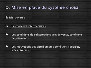 D.D. Mise en place du système choisiMise en place du système choisi
Se fait travers :Se fait travers :
 Le choix des intermédiaires,Le choix des intermédiaires,
 Les conditions de collaborationLes conditions de collaboration: prix de vente, conditions: prix de vente, conditions
de paiement, ...de paiement, ...
 Les motivations des distributeursLes motivations des distributeurs : conditions spéciales,: conditions spéciales,
aides diverses, ...aides diverses, ...
 