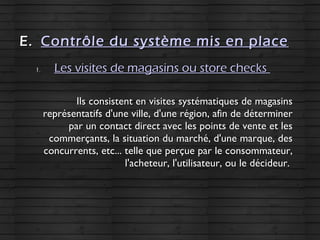 E.E. Contrôle du système mis en placeContrôle du système mis en place
1.1. Les visites de magasins ou store checksLes visites de magasins ou store checks
Ils consistent en visites systématiques de magasinsIls consistent en visites systématiques de magasins
représentatifs d'une ville, d'une région, afin de déterminerreprésentatifs d'une ville, d'une région, afin de déterminer
par un contact direct avec les points de vente et lespar un contact direct avec les points de vente et les
commerçants, la situation du marché, d'une marque, descommerçants, la situation du marché, d'une marque, des
concurrents, etc... telle que perçue par le consommateur,concurrents, etc... telle que perçue par le consommateur,
l'acheteur, l'utilisateur, ou le décideur.l'acheteur, l'utilisateur, ou le décideur.
 