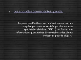 1.1. Les enquêtes permanentes : panelsLes enquêtes permanentes : panels
Le panel de détaillants ou de distributeurs est uneLe panel de détaillants ou de distributeurs est une
enquête permanente réalisée par des sociétésenquête permanente réalisée par des sociétés
spécialisées (Nielsen, GFK,...) qui fournit desspécialisées (Nielsen, GFK,...) qui fournit des
informations quantitatives bimestrielles à des clientsinformations quantitatives bimestrielles à des clients
industriels pour la plupart.industriels pour la plupart.
 
