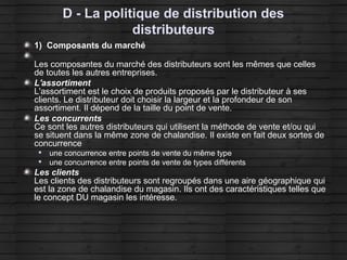 D - La politique de distribution des
distributeurs
1) Composants du marché
Les composantes du marché des distributeurs sont les mêmes que celles
de toutes les autres entreprises.
L'assortiment
L'assortiment est le choix de produits proposés par le distributeur à ses
clients. Le distributeur doit choisir la largeur et la profondeur de son
assortiment. Il dépend de la taille du point de vente.
Les concurrents
Ce sont les autres distributeurs qui utilisent la méthode de vente et/ou qui
se situent dans la même zone de chalandise. Il existe en fait deux sortes de
concurrence

une concurrence entre points de vente du même type

une concurrence entre points de vente de types différents
Les clients
Les clients des distributeurs sont regroupés dans une aire géographique qui
est la zone de chalandise du magasin. Ils ont des caractéristiques telles que
le concept DU magasin les intéresse.
 