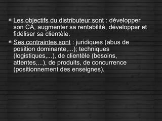 Les objectifs du distributeur sont : développer
son CA, augmenter sa rentabilité, développer et
fidéliser sa clientèle.
Ses contraintes sont : juridiques (abus de
position dominante,...); techniques
(logistiques,...), de clientèle (besoins,
attentes,...), de produits, de concurrence
(positionnement des enseignes).
 