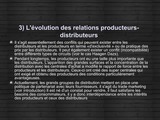 3) L'évolution des relations producteurs-
distributeurs
Il s'agit essentiellement des conflits qui peuvent exister entre les
distributeurs et les producteurs en terme «d'exclusivité » ou de pratique des
prix par les distributeurs. Il peut également exister un conflit (incompatibilité)
entre différents types de circuits (voir le cas Haagen Dazs).
Pendant longtemps, les producteurs ont eu une taille plus importante que
les distributeurs. L'apparition des grandes surfaces et la concentration de la
distribution avec les centrales d'achat a modifié le rapport de force entre les
producteurs et les distributeurs. Ceux-ci ont créé des super centrales qui
ont exigé et obtenu des producteurs des conditions particulièrement
avantageuses.
Actuellement, les grands groupes de distribution mettent en place une
politique de partenariat avec leurs fournisseurs, il s'agit du trade marketing
(voir introduction) Il est né d'un constat pour vendre, il faut satisfaire les
besoins des consommateurs, il y a donc interdépendance entre les intérêts
des producteurs et ceux des distributeurs
 