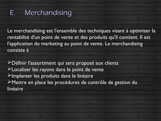 E.E. MerchandisingMerchandising
Le merchandising est l'ensemble des techniques visant à optimiser la
rentabilité d'un point de vente et des produits qu'il contient. Il est
l'application du marketing au point de vente. Le merchandising
consiste à
Définir l'assortiment qui sera proposé aux clients
Localiser les rayons dans le point de vente
Implanter les produits dans le linéaire
Mettre en place les procédures de contrôle de gestion du
linéaire
 