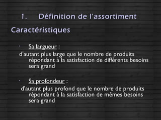 1.1. Définition de l'assortimentDéfinition de l'assortiment
Caractéristiques
•
Sa largueurSa largueur ::
d'autant plus large que le nombre de produitsd'autant plus large que le nombre de produits
répondant à la satisfaction de différents besoinsrépondant à la satisfaction de différents besoins
sera grandsera grand
•
Sa profondeurSa profondeur ::
d'autant plus profond que le nombre de produitsd'autant plus profond que le nombre de produits
répondant à la satisfaction de mêmes besoinsrépondant à la satisfaction de mêmes besoins
sera grandsera grand
 
