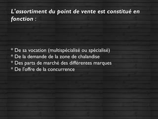 L'assortiment du point de vente est constitué enL'assortiment du point de vente est constitué en
fonctionfonction ::
* De sa vocation (multispécialisé ou spécialisé)
* De la demande de la zone de chalandise
* Des parts de marché des différentes marques
* De l'offre de la concurrence
 