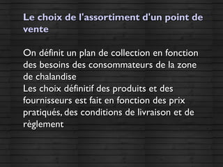 Le choix de l'assortiment d'un point deLe choix de l'assortiment d'un point de
ventevente
On définit un plan de collection en fonctionOn définit un plan de collection en fonction
des besoins des consommateurs de la zonedes besoins des consommateurs de la zone
de chalandisede chalandise
Les choix définitif des produits et desLes choix définitif des produits et des
fournisseurs est fait en fonction des prixfournisseurs est fait en fonction des prix
pratiqués, des conditions de livraison et depratiqués, des conditions de livraison et de
règlementrèglement
 