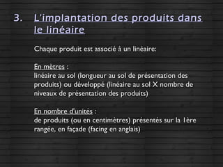 3.3. L'implantation des produits dansL'implantation des produits dans
le linéairele linéaire
Chaque produit est associé à un linéaire:Chaque produit est associé à un linéaire:
En mètresEn mètres ::
linéaire au sol (longueur au sol de présentation deslinéaire au sol (longueur au sol de présentation des
produits) ou développé (linéaire au sol X nombre deproduits) ou développé (linéaire au sol X nombre de
niveaux de présentation des produits)niveaux de présentation des produits)
En nombre d'unitésEn nombre d'unités ::
de produits (ou en centimètres) présentés sur la 1èrede produits (ou en centimètres) présentés sur la 1ère
rangée, en façade (facing en anglais)rangée, en façade (facing en anglais)
 