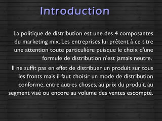IntroductionIntroduction
La politique de distribution est une des 4 composantesLa politique de distribution est une des 4 composantes
du marketing mix. Les entreprises lui prêtent à ce titredu marketing mix. Les entreprises lui prêtent à ce titre
une attention toute particulière puisque le choix d'uneune attention toute particulière puisque le choix d'une
formule de distribution n'est jamais neutre.formule de distribution n'est jamais neutre.
Il ne suffit pas en effet de distribuer un produit sur tousIl ne suffit pas en effet de distribuer un produit sur tous
les fronts mais il faut choisir un mode de distributionles fronts mais il faut choisir un mode de distribution
conforme, entre autres choses, au prix du produit, auconforme, entre autres choses, au prix du produit, au
segment visé ou encore au volume des ventes escompté.segment visé ou encore au volume des ventes escompté.
 