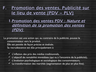 F.F. Promotion des ventes, Publicité surPromotion des ventes, Publicité sur
le lieu de vente (PDV – PLV)le lieu de vente (PDV – PLV)
1.Promotion des ventes PDV : Nature et
définition de la promotion des ventes
(PDV)
La promotion est une action qui, au contraire de la publicité, pousse le
consommateur vers le produit.
Elle est pensée de façon précise et évaluée.
Sa recrudescence est dûe principalement à:
 L'inflation des prix des médias traditionnels,
 L'objectif de rentabilité immédiate (qui va à l'encontre de la publicité),
 L'évolution psychologique et sociologique des consommateurs,
 La transformation des marchés (segmentation de plus en plus fine).
 