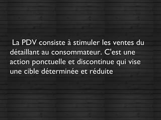 La PDV consiste à stimuler les ventes duLa PDV consiste à stimuler les ventes du
détaillant au consommateur. C'est unedétaillant au consommateur. C'est une
action ponctuelle et discontinue qui viseaction ponctuelle et discontinue qui vise
une cible déterminée et réduite une cible déterminée et réduite 
 