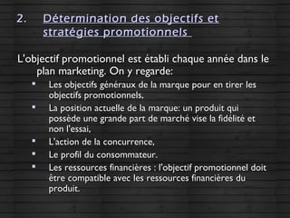 2.2. Détermination des objectifs etDétermination des objectifs et
stratégies promotionnelsstratégies promotionnels
L'objectif promotionnel est établi chaque année dans leL'objectif promotionnel est établi chaque année dans le
plan marketing. On y regarde:plan marketing. On y regarde:

Les objectifs généraux de la marque pour en tirer lesLes objectifs généraux de la marque pour en tirer les
objectifs promotionnels,objectifs promotionnels,

La position actuelle de la marque: un produit quiLa position actuelle de la marque: un produit qui
possède une grande part de marché vise la fidélité etpossède une grande part de marché vise la fidélité et
non l'essai,non l'essai,

L'action de la concurrence,L'action de la concurrence,

Le profil du consommateur.Le profil du consommateur.

Les ressources financières : l'objectif promotionnel doitLes ressources financières : l'objectif promotionnel doit
être compatible avec les ressources financières duêtre compatible avec les ressources financières du
produit.produit.
 