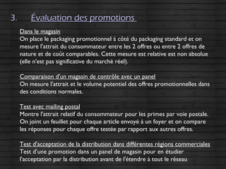 3.3. Évaluation des promotionsÉvaluation des promotions
Dans le magasin
On place le packaging promotionnel à côté du packaging standard et on
mesure l'attrait du consommateur entre les 2 offres ou entre 2 offres de
nature et de coût comparables. Cette mesure est relative est non absolue
(elle n'est pas significative du marché réel).
Comparaison d'un magasin de contrôle avec un panel
On mesure l'attrait et le volume potentiel des offres promotionnelles dans
des conditions normales.
Test avec mailing postal
Montre l'attrait relatif du consommateur pour les primes par voie postale.
On joint un feuillet pour chaque article envoyé à un foyer et on compare
les réponses pour chaque offre testée par rapport aux autres offres.
Test d'acceptation de la distribution dans différentes régions commerciales
Test d’une promotion dans un panel de magasin pour en étudier
l'acceptation par la distribution avant de l'étendre à tout le réseau
 