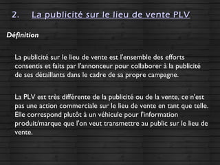 2.2. La publicité sur le lieu de vente PLVLa publicité sur le lieu de vente PLV
Définition
La publicité sur le lieu de vente est l'ensemble des efforts
consentis et faits par l'annonceur pour collaborer à la publicité
de ses détaillants dans le cadre de sa propre campagne.
La PLV est très différente de la publicité ou de la vente, ce n'est
pas une action commerciale sur le lieu de vente en tant que telle.
Elle correspond plutôt à un véhicule pour l'information
produit/marque que l'on veut transmettre au public sur le lieu de
vente.
 