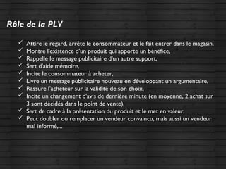 Rôle de la PLV
 Attire le regard, arrête le consommateur et le fait entrer dans le magasin,
 Montre l'existence d'un produit qui apporte un bénéfice,
 Rappelle le message publicitaire d'un autre support,
 Sert d'aide mémoire,
 Incite le consommateur à acheter,
 Livre un message publicitaire nouveau en développant un argumentaire,
 Rassure l'acheteur sur la validité de son choix,
 Incite un changement d'avis de dernière minute (en moyenne, 2 achat sur
3 sont décidés dans le point de vente),
 Sert de cadre à la présentation du produit et le met en valeur,
 Peut doubler ou remplacer un vendeur convaincu, mais aussi un vendeur
mal informé,...
 
