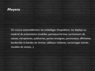 Moyens
On trouve essentiellement: les emballages d'expédition, les displays ou
matériel de présentation (mobiles, panneaux/vitrines, surmontoirs de
caisses, vitrophanies, publicartes, portes enseignes, panonceaux, affichettes,
banderoles et bandes de vitrines, tableaux réclames, cartonnages animés,
meubles de ventes,...)
 