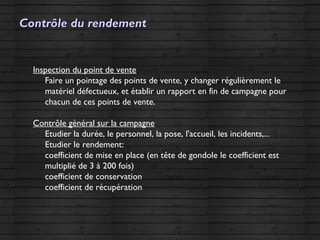 Contrôle du rendementContrôle du rendement
Inspection du point de vente
Faire un pointage des points de vente, y changer régulièrement le
matériel défectueux, et établir un rapport en fin de campagne pour
chacun de ces points de vente.
Contrôle général sur la campagne
Etudier la durée, le personnel, la pose, l'accueil, les incidents,...
Etudier le rendement:
coefficient de mise en place (en tête de gondole le coefficient est
multiplié de 3 à 200 fois)
coefficient de conservation
coefficient de récupération
 