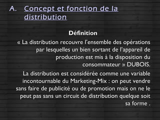 A.A. Concept et fonction de laConcept et fonction de la
distributiondistribution
DéfinitionDéfinition
« La distribution recouvre l’ensemble des opérations« La distribution recouvre l’ensemble des opérations
par lesquelles un bien sortant de l’appareil depar lesquelles un bien sortant de l’appareil de
production est mis à la disposition duproduction est mis à la disposition du
consommateur » DUBOIS.consommateur » DUBOIS.
La distribution est considérée comme une variableLa distribution est considérée comme une variable
incontournable du Marketing-Mix : on peut vendreincontournable du Marketing-Mix : on peut vendre
sans faire de publicité ou de promotion mais on ne lesans faire de publicité ou de promotion mais on ne le
peut pas sans un circuit de distribution quelque soitpeut pas sans un circuit de distribution quelque soit
sa forme .sa forme .
 