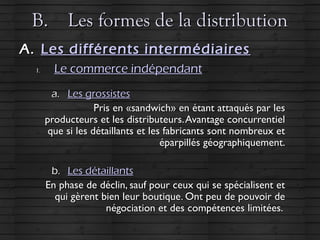 B.B. Les formes de la distributionLes formes de la distribution
A.A. Les différents intermédiairesLes différents intermédiaires
1.1. Le commerce indépendantLe commerce indépendant
a.a. Les grossistesLes grossistes
Pris en «sandwich» en étant attaqués par lesPris en «sandwich» en étant attaqués par les
producteurs et les distributeurs.Avantage concurrentielproducteurs et les distributeurs.Avantage concurrentiel
que si les détaillants et les fabricants sont nombreux etque si les détaillants et les fabricants sont nombreux et
éparpillés géographiquement.éparpillés géographiquement.
b.b. Les détaillantsLes détaillants
En phase de déclin, sauf pour ceux qui se spécialisent etEn phase de déclin, sauf pour ceux qui se spécialisent et
qui gèrent bien leur boutique. Ont peu de pouvoir dequi gèrent bien leur boutique. Ont peu de pouvoir de
négociation et des compétences limitées.négociation et des compétences limitées.
 