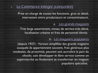 2.2. Le Commerce Intégré (concentré)Le Commerce Intégré (concentré)
Prise en charge de toutes les fonctions. gros et détail,Prise en charge de toutes les fonctions. gros et détail,
intervenant entre producteurs et consommateurs.intervenant entre producteurs et consommateurs.
a.a. Les grands magasinsLes grands magasins
Très large assortiment, niveau de service très élevé,Très large assortiment, niveau de service très élevé,
localisation urbaine et frais de personnel élevés.localisation urbaine et frais de personnel élevés.
b.b. Les magasins populairesLes magasins populaires
(depuis 1927) : Version simplifiée des grands magasins(depuis 1927) : Version simplifiée des grands magasins
auxquels ils appartiennent souvent, frais généraux plusauxquels ils appartiennent souvent, frais généraux plus
modestes, de proximité, peuvent soit accroître la part dumodestes, de proximité, peuvent soit accroître la part du
«food», soit développer le libre service comme un«food», soit développer le libre service comme un
supermarché ou finalement se transformer en magasinsupermarché ou finalement se transformer en magasin
populaire spécialisé.populaire spécialisé.
 