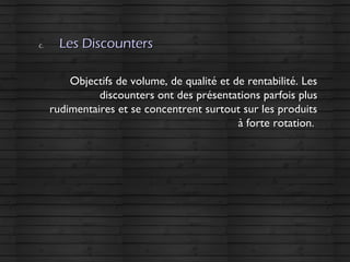c.c. Les DiscountersLes Discounters
Objectifs de volume, de qualité et de rentabilité. LesObjectifs de volume, de qualité et de rentabilité. Les
discounters ont des présentations parfois plusdiscounters ont des présentations parfois plus
rudimentaires et se concentrent surtout sur les produitsrudimentaires et se concentrent surtout sur les produits
à forte rotation.à forte rotation.
 